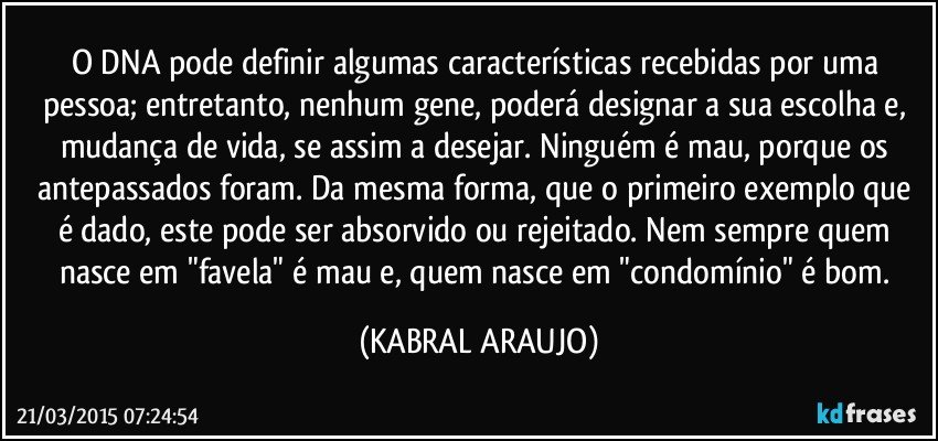 O DNA pode definir algumas características recebidas por uma pessoa; entretanto, nenhum gene, poderá designar a sua escolha e, mudança de vida, se assim a desejar. Ninguém é mau, porque os antepassados foram. Da mesma forma, que o primeiro exemplo que é dado, este pode ser absorvido ou rejeitado. Nem sempre quem nasce em "favela" é mau e, quem nasce em "condomínio" é bom. (KABRAL ARAUJO)