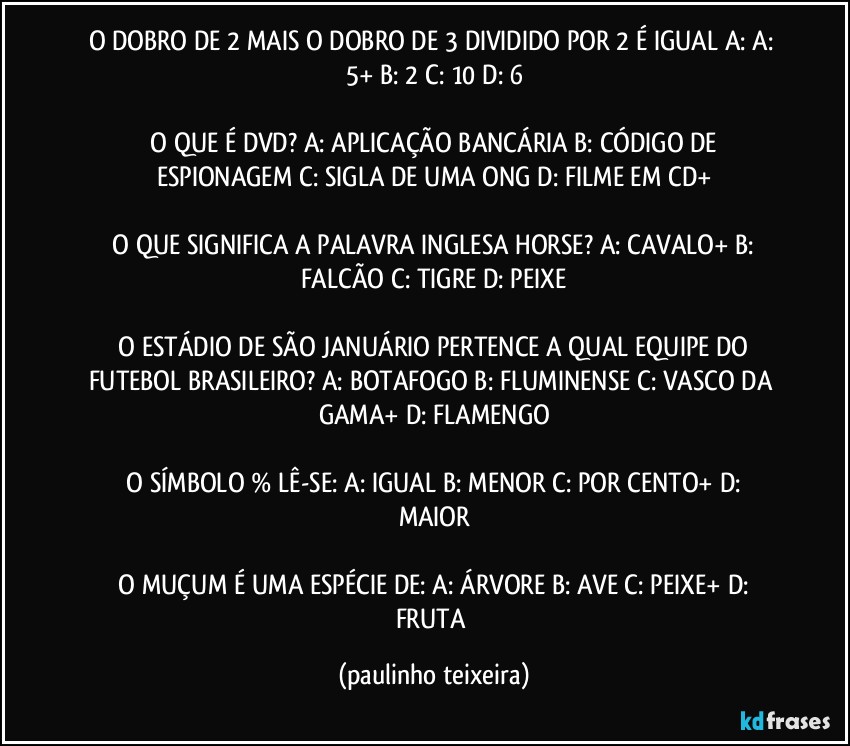 O DOBRO DE 2 MAIS O DOBRO DE 3 DIVIDIDO POR 2 É IGUAL A:  A: 5+  B: 2  C: 10  D: 6

 O QUE É DVD? A: APLICAÇÃO BANCÁRIA  B: CÓDIGO DE ESPIONAGEM  C: SIGLA DE UMA ONG  D: FILME EM CD+

 O QUE SIGNIFICA A PALAVRA INGLESA HORSE?  A: CAVALO+  B: FALCÃO  C: TIGRE  D: PEIXE

 O ESTÁDIO DE SÃO JANUÁRIO PERTENCE A QUAL EQUIPE DO FUTEBOL BRASILEIRO?  A: BOTAFOGO  B: FLUMINENSE  C: VASCO DA GAMA+  D: FLAMENGO

 O SÍMBOLO % LÊ-SE:  A: IGUAL  B: MENOR  C: POR CENTO+  D: MAIOR

 O MUÇUM É UMA ESPÉCIE DE:  A: ÁRVORE  B: AVE  C: PEIXE+  D: FRUTA (paulinho teixeira)