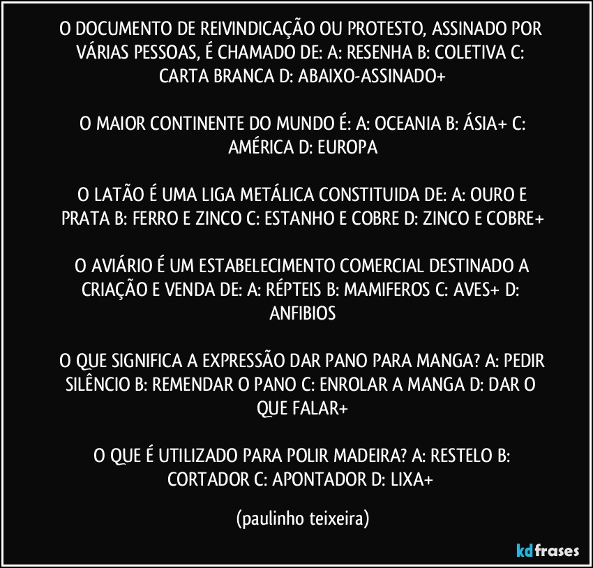 O DOCUMENTO DE REIVINDICAÇÃO OU PROTESTO, ASSINADO POR VÁRIAS PESSOAS, É CHAMADO DE:  A: RESENHA  B: COLETIVA  C: CARTA BRANCA  D: ABAIXO-ASSINADO+

 O MAIOR CONTINENTE DO MUNDO É:  A: OCEANIA  B: ÁSIA+  C: AMÉRICA  D: EUROPA

 O LATÃO É UMA LIGA METÁLICA CONSTITUIDA DE:  A: OURO E PRATA  B: FERRO E ZINCO  C: ESTANHO E COBRE  D: ZINCO E COBRE+

 O AVIÁRIO É UM ESTABELECIMENTO COMERCIAL DESTINADO A CRIAÇÃO E VENDA DE:  A: RÉPTEIS  B: MAMIFEROS  C: AVES+  D: ANFIBIOS

 O QUE SIGNIFICA A EXPRESSÃO DAR PANO PARA MANGA?  A: PEDIR SILÊNCIO   B: REMENDAR O PANO  C: ENROLAR A MANGA  D: DAR O QUE FALAR+

 O QUE É UTILIZADO PARA POLIR MADEIRA?  A: RESTELO  B: CORTADOR  C: APONTADOR  D: LIXA+ (paulinho teixeira)