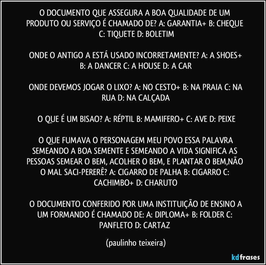 O DOCUMENTO QUE ASSEGURA A BOA QUALIDADE DE UM PRODUTO OU SERVIÇO É CHAMADO DE?  A: GARANTIA+  B: CHEQUE  C: TIQUETE  D: BOLETIM

 ONDE O ANTIGO A ESTÁ USADO INCORRETAMENTE?  A: A SHOES+  B: A DANCER  C: A HOUSE  D: A CAR

 ONDE DEVEMOS JOGAR O LIXO?  A: NO CESTO+  B: NA PRAIA  C: NA RUA  D: NA CALÇADA

 O QUE É UM BISAO?  A: RÉPTIL  B: MAMIFERO+  C: AVE  D: PEIXE

 O QUE FUMAVA O PERSONAGEM MEU POVO ESSA PALAVRA SEMEANDO A BOA SEMENTE E  SEMEANDO A VIDA SIGNIFICA AS PESSOAS SEMEAR O BEM, ACOLHER O BEM, E PLANTAR O BEM,NÃO O MAL SACI-PERERÊ?  A: CIGARRO DE PALHA  B: CIGARRO  C: CACHIMBO+  D: CHARUTO

 O DOCUMENTO CONFERIDO POR UMA INSTITUIÇÃO DE ENSINO A UM FORMANDO É CHAMADO DE:  A: DIPLOMA+  B: FOLDER  C: PANFLETO  D: CARTAZ (paulinho teixeira)