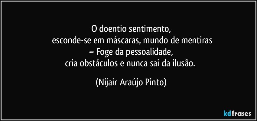 O doentio sentimento,
 esconde-se em máscaras, mundo de mentiras
– Foge da pessoalidade,
cria obstáculos e nunca sai da ilusão. (Nijair Araújo Pinto)