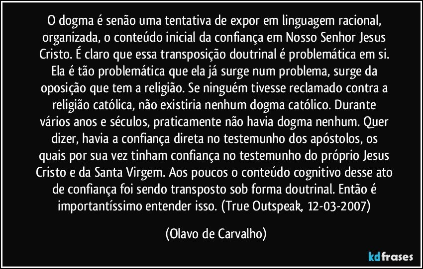 O dogma é senão uma tentativa de expor em linguagem racional, organizada, o conteúdo inicial da confiança em Nosso Senhor Jesus Cristo. É claro que essa transposição doutrinal é problemática em si. Ela é tão problemática que ela já surge num problema, surge da oposição que tem a religião. Se ninguém tivesse reclamado contra a religião católica, não existiria nenhum dogma católico. Durante vários anos e séculos, praticamente não havia dogma nenhum. Quer dizer, havia a confiança direta no testemunho dos apóstolos, os quais por sua vez tinham confiança no testemunho do próprio Jesus Cristo e da Santa Virgem. Aos poucos o conteúdo cognitivo desse ato de confiança foi sendo transposto sob forma doutrinal. Então é importantíssimo entender isso. (True Outspeak, 12-03-2007) (Olavo de Carvalho)