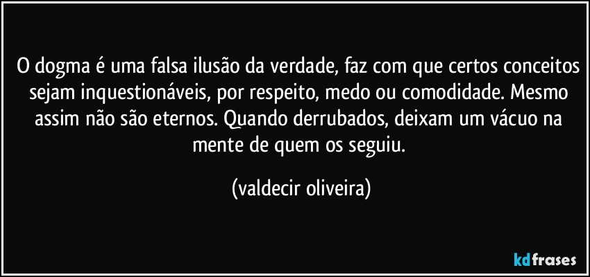 O dogma é uma falsa ilusão da verdade, faz com que certos conceitos sejam inquestionáveis, por respeito, medo ou comodidade. Mesmo assim não são eternos. Quando derrubados, deixam um vácuo na mente de quem os seguiu. (valdecir oliveira)