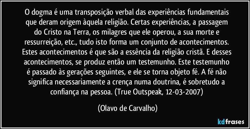 O dogma é uma transposição verbal das experiências fundamentais que deram origem àquela religião. Certas experiências, a passagem do Cristo na Terra, os milagres que ele operou, a sua morte e ressurreição, etc., tudo isto forma um conjunto de acontecimentos. Estes acontecimentos é que são a essência da religião cristã. E desses acontecimentos, se produz então um testemunho. Este testemunho é passado às gerações seguintes, e ele se torna objeto fé. A fé não significa necessariamente a crença numa doutrina, é sobretudo a confiança na pessoa. (True Outspeak, 12-03-2007) (Olavo de Carvalho)