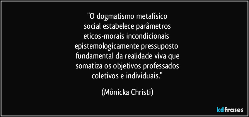 "O dogmatismo metafísico
 social estabelece parâmetros 
eticos-morais incondicionais 
epistemologicamente pressuposto 
fundamental da realidade viva que
somatiza os objetivos professados
 coletivos e individuais." (Mônicka Christi)