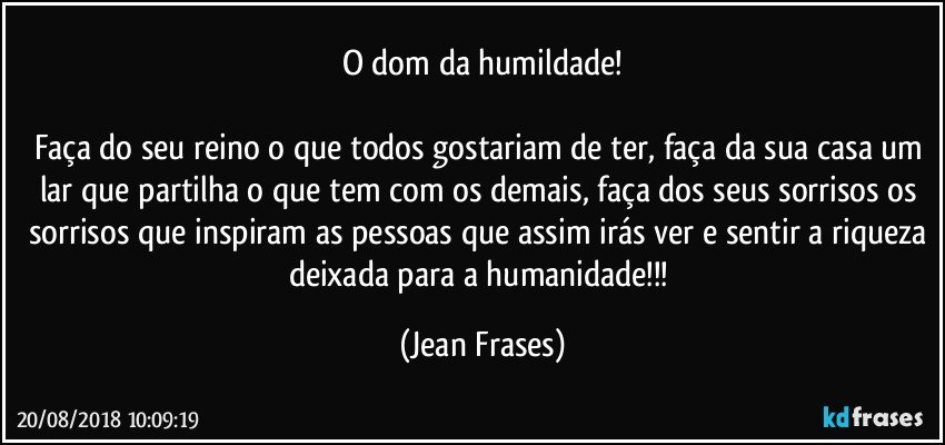 O dom da humildade!

Faça do seu reino o que todos gostariam de ter, faça da sua casa um lar que partilha o que tem com os demais, faça dos seus sorrisos os sorrisos que inspiram as pessoas que assim irás ver e sentir a riqueza deixada para a humanidade!!! (Jean Frases)