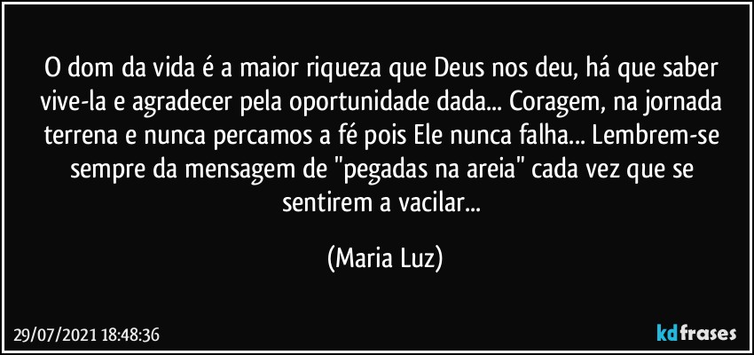 O dom da vida é a maior riqueza que Deus nos deu, há que saber vive-la e agradecer pela oportunidade dada... Coragem, na jornada terrena e nunca percamos a fé pois Ele nunca falha... Lembrem-se sempre da mensagem de "pegadas na areia" cada vez que se sentirem a vacilar... (Maria Luz)