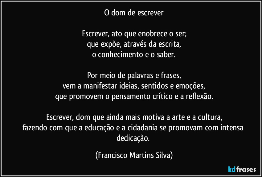 O dom de escrever
Escrever, ato que enobrece o ser;
que expõe, através da escrita,
o conhecimento e o saber.
Por meio de palavras e frases,
vem a manifestar ideias, sentidos e emoções,
que promovem o pensamento crítico e a reflexão.
Escrever, dom que ainda mais motiva a arte e a cultura,
fazendo com que a educação e a cidadania se promovam com intensa dedicação. (Francisco Martins Silva)