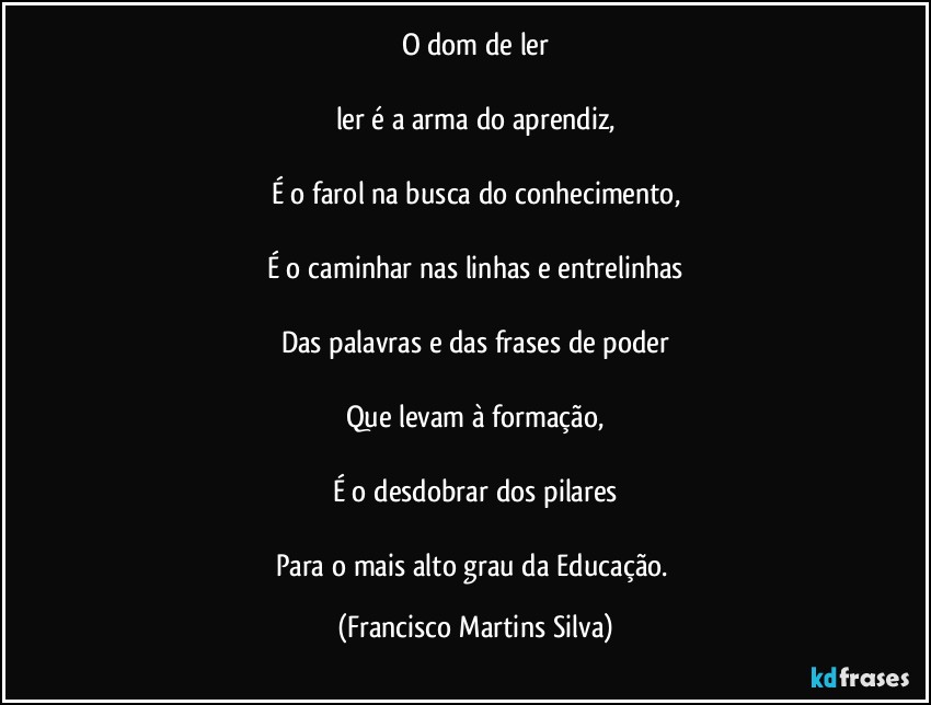 O dom de ler

ler é a arma do aprendiz,

É o farol na busca do conhecimento,

É o caminhar nas linhas e entrelinhas

Das palavras e das frases de poder

Que levam à formação,

É o desdobrar dos pilares

Para o mais alto grau da Educação. (Francisco Martins Silva)