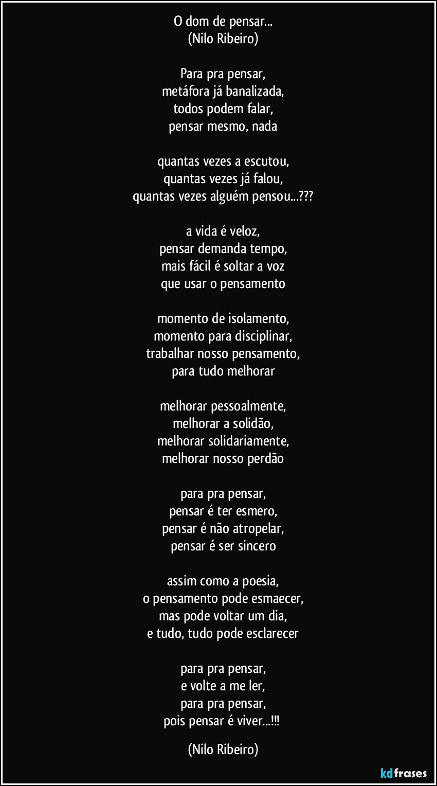 O dom de pensar...
(Nilo Ribeiro)

Para pra pensar,
metáfora já banalizada,
todos podem falar,
pensar mesmo, nada

quantas vezes a escutou,
quantas vezes já falou,
quantas vezes alguém pensou...???

a vida é veloz,
pensar demanda tempo,
mais fácil é soltar a voz
que usar o pensamento

momento de isolamento,
momento para disciplinar,
trabalhar nosso pensamento,
para tudo melhorar

melhorar pessoalmente,
melhorar a solidão,
melhorar solidariamente,
melhorar nosso perdão

para pra pensar,
pensar é ter esmero,
pensar é não atropelar,
pensar é ser sincero

assim como a poesia,
o pensamento pode esmaecer,
mas pode voltar um dia,
e tudo, tudo pode esclarecer

para pra pensar,
e volte a me ler,
para pra pensar,
pois pensar é viver...!!! (Nilo Ribeiro)