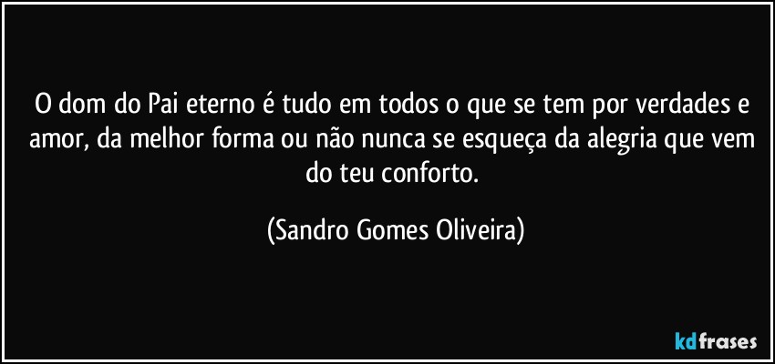 O dom do Pai eterno é tudo em todos o que se tem por verdades e amor, da melhor forma ou não nunca se esqueça da alegria que vem do teu conforto. (Sandro Gomes Oliveira)