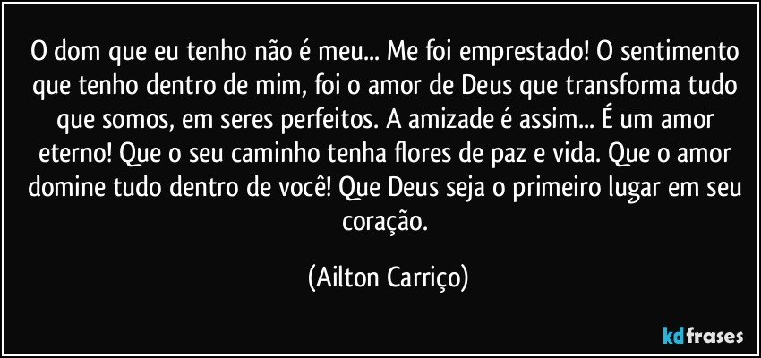 O dom que eu tenho não é meu... Me foi emprestado! O sentimento que tenho dentro de mim, foi o amor de Deus  que transforma tudo que somos, em seres perfeitos. A amizade é assim... É um amor eterno!  Que o seu caminho tenha flores de paz e vida. Que o amor domine tudo dentro de você! Que Deus seja o primeiro lugar em seu coração. (Ailton Carriço)