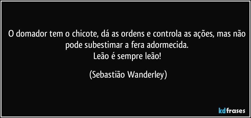 O domador tem o chicote, dá as ordens e controla as ações, mas não pode subestimar a fera adormecida. 
Leão é sempre leão! (Sebastião Wanderley)