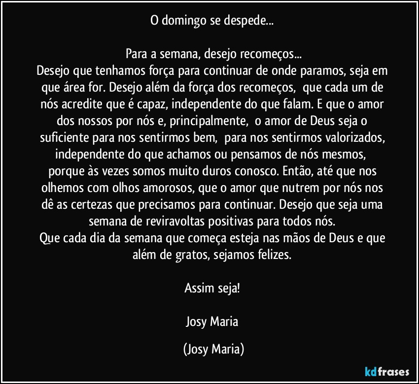 O domingo se despede... 

Para a semana, desejo recomeços...
Desejo que tenhamos força para continuar de onde paramos, seja em que área for. Desejo além da força dos recomeços,  que cada um de nós acredite que é capaz, independente do que falam. E que o amor dos nossos por nós e, principalmente,  o amor de Deus seja o suficiente para nos sentirmos bem,  para nos sentirmos valorizados, independente do que achamos ou pensamos de nós mesmos,  porque às vezes somos muito duros conosco. Então, até que nos olhemos com olhos amorosos, que o amor que nutrem por nós nos dê as certezas que precisamos para continuar. Desejo que seja uma semana de reviravoltas positivas para todos nós. 
Que cada dia da semana que começa esteja nas mãos de Deus e que além de gratos, sejamos felizes. 

Assim seja! 

Josy Maria (Josy Maria)