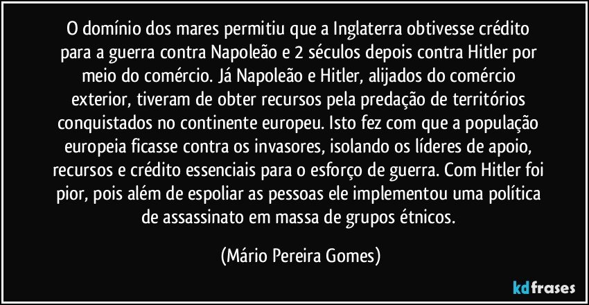 O domínio dos mares permitiu que a Inglaterra obtivesse crédito para a guerra contra Napoleão e 2 séculos depois contra Hitler por meio do comércio. Já Napoleão e Hitler, alijados do comércio exterior, tiveram de obter recursos pela predação de territórios conquistados no continente europeu. Isto fez com que a população europeia ficasse contra os invasores, isolando os líderes de apoio, recursos e crédito essenciais para o esforço de guerra. Com Hitler foi pior, pois além de espoliar as pessoas ele implementou uma política de assassinato em massa de grupos étnicos. (Mário Pereira Gomes)