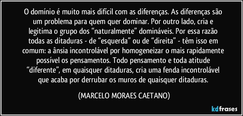 O domínio é muito mais difícil com as diferenças. As diferenças são um problema para quem quer dominar. Por outro lado, cria e legitima o grupo dos “naturalmente” domináveis. Por essa razão todas as ditaduras - de “esquerda” ou de “direita” - têm isso em comum: a ânsia incontrolável por homogeneizar o mais rapidamente possível os pensamentos. Todo pensamento e toda atitude “diferente”, em quaisquer ditaduras, cria uma fenda incontrolável que acaba por derrubar os muros de quaisquer ditaduras. (MARCELO MORAES CAETANO)