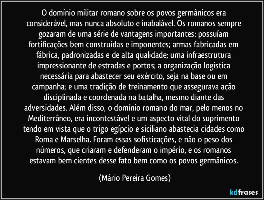 O domínio militar romano sobre os povos germânicos era considerável, mas nunca absoluto e inabalável. Os romanos sempre gozaram de uma série de vantagens importantes: possuíam fortificações bem construídas e imponentes; armas fabricadas em fábrica, padronizadas e de alta qualidade; uma infraestrutura impressionante de estradas e portos; a organização logística necessária para abastecer seu exército, seja na base ou em campanha; e uma tradição de treinamento que assegurava ação disciplinada e coordenada na batalha, mesmo diante das adversidades. Além disso, o domínio romano do mar, pelo menos no Mediterrâneo, era incontestável e um aspecto vital do suprimento tendo em vista que o trigo egípcio e siciliano abastecia cidades como Roma e Marselha. Foram essas sofisticações, e não o peso dos números, que criaram e defenderam o império, e os romanos estavam bem cientes desse fato bem como os povos germânicos. (Mário Pereira Gomes)