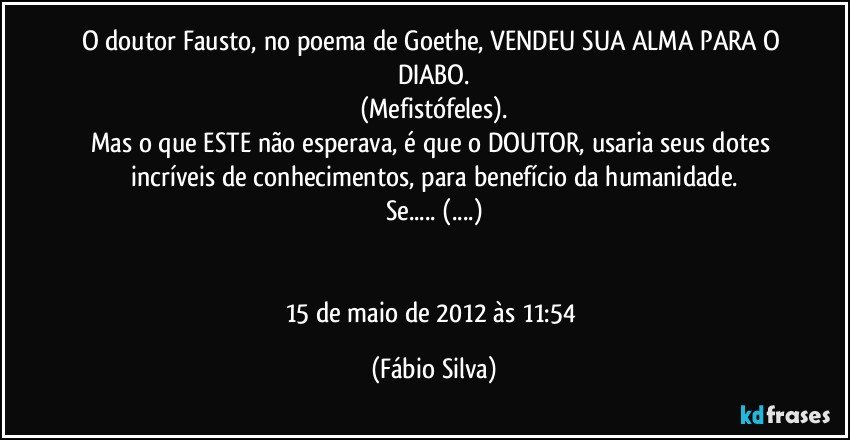 O doutor Fausto, no poema de Goethe, VENDEU SUA ALMA PARA O DIABO.
(Mefistófeles).
Mas o que ESTE não esperava, é que o DOUTOR, usaria seus dotes incríveis de conhecimentos, para benefício da humanidade.
Se... (...)


15 de maio de 2012 às 11:54 (Fábio Silva)