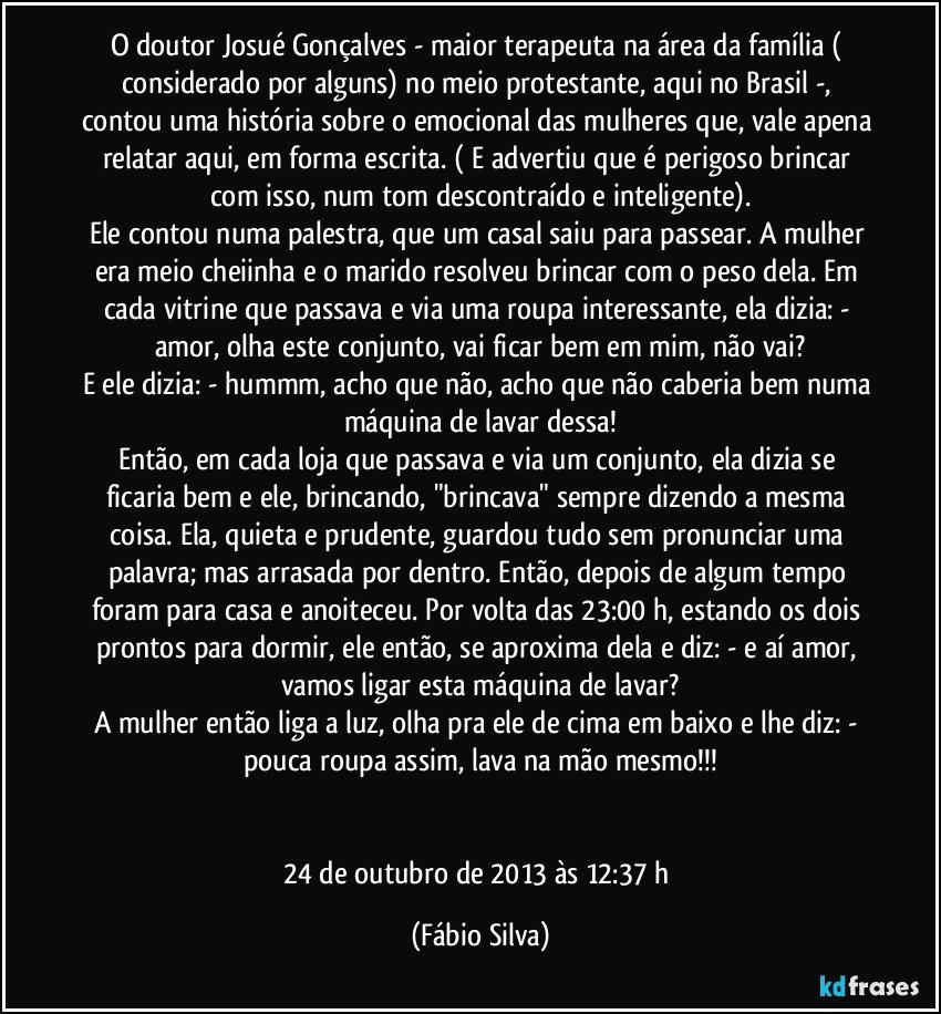 O doutor Josué Gonçalves - maior terapeuta na área da família ( considerado por alguns) no meio protestante, aqui no Brasil -, contou uma história sobre o emocional das mulheres que, vale apena relatar aqui, em forma escrita. ( E advertiu que é perigoso brincar com isso, num tom descontraído e inteligente).
Ele contou numa palestra, que um casal saiu para passear. A mulher era meio cheiinha e o marido resolveu brincar com o peso dela. Em cada vitrine que passava e via uma roupa interessante, ela dizia: - amor, olha este conjunto, vai ficar bem em mim, não vai?
E ele dizia: - hummm, acho que não, acho que não caberia bem numa máquina de lavar dessa!
Então, em cada loja que passava e via um conjunto, ela dizia se ficaria bem e ele, brincando, "brincava" sempre dizendo a mesma coisa. Ela, quieta e prudente, guardou tudo sem pronunciar uma palavra; mas arrasada por dentro. Então, depois de algum tempo foram para casa e anoiteceu. Por volta das 23:00 h, estando os dois prontos para dormir, ele então, se aproxima dela e diz: - e aí amor, vamos ligar esta máquina de lavar?
A mulher então liga a luz, olha pra ele de cima em baixo e lhe diz: - pouca roupa assim, lava na mão mesmo!!!


24 de outubro de 2013 às 12:37 h (Fábio Silva)