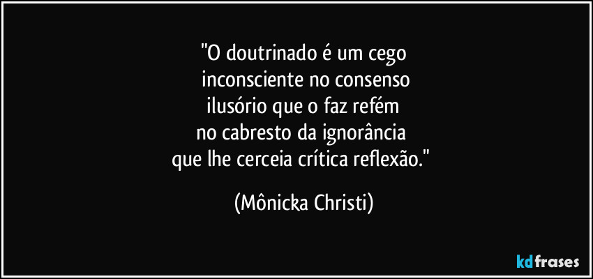 "O doutrinado é um cego
 inconsciente no consenso
 ilusório que o faz refém 
no cabresto da ignorância 
que lhe cerceia crítica reflexão." (Mônicka Christi)