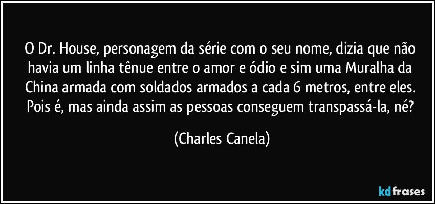 O Dr. House, personagem da série com o seu nome, dizia que não havia um linha tênue entre o amor e ódio e sim uma Muralha da China armada com soldados armados a cada 6 metros, entre eles. Pois é, mas ainda assim as pessoas conseguem transpassá-la, né? (Charles Canela)