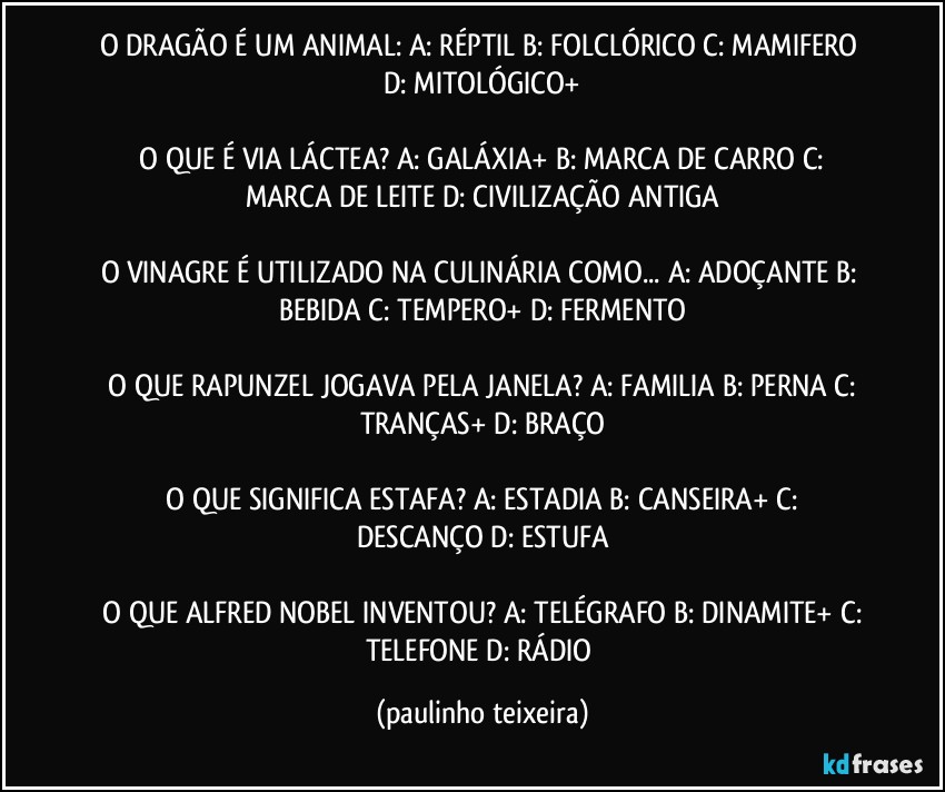 O DRAGÃO É UM ANIMAL:  A: RÉPTIL  B: FOLCLÓRICO  C: MAMIFERO  D: MITOLÓGICO+

 O QUE É VIA LÁCTEA?  A: GALÁXIA+  B: MARCA DE CARRO  C: MARCA DE LEITE  D: CIVILIZAÇÃO ANTIGA

O VINAGRE É UTILIZADO NA CULINÁRIA COMO... A: ADOÇANTE  B: BEBIDA  C: TEMPERO+  D: FERMENTO

 O QUE RAPUNZEL JOGAVA PELA JANELA?  A: FAMILIA  B: PERNA  C: TRANÇAS+  D: BRAÇO

 O QUE SIGNIFICA ESTAFA?  A: ESTADIA  B: CANSEIRA+  C: DESCANÇO  D: ESTUFA

 O QUE ALFRED NOBEL INVENTOU?  A: TELÉGRAFO  B: DINAMITE+  C: TELEFONE  D: RÁDIO (paulinho teixeira)