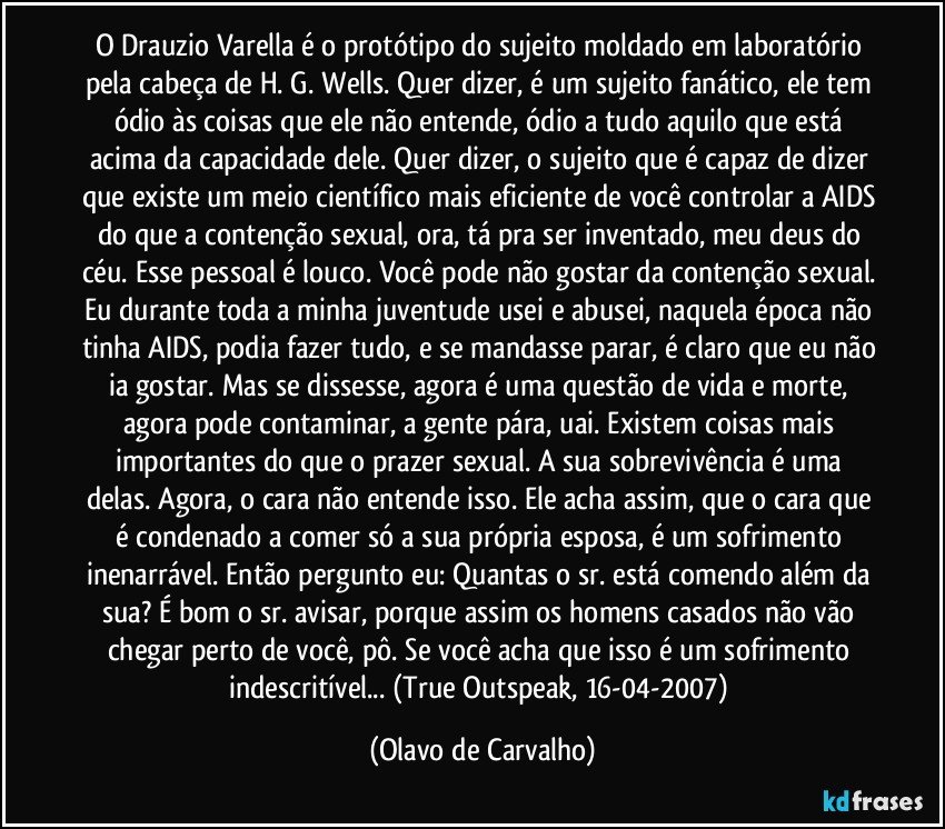 O Drauzio Varella é o protótipo do sujeito moldado em laboratório pela cabeça de H. G. Wells. Quer dizer, é um sujeito fanático, ele tem ódio às coisas que ele não entende, ódio a tudo aquilo que está acima da capacidade dele. Quer dizer, o sujeito que é capaz de dizer que existe um meio científico mais eficiente de você controlar a AIDS do que a contenção sexual, ora, tá pra ser inventado, meu deus do céu. Esse pessoal é louco. Você pode não gostar da contenção sexual. Eu durante toda a minha juventude usei e abusei, naquela época não tinha AIDS, podia fazer tudo, e se mandasse parar, é claro que eu não ia gostar. Mas se dissesse, agora é uma questão de vida e morte, agora pode contaminar, a gente pára, uai. Existem coisas mais importantes do que o prazer sexual. A sua sobrevivência é uma delas. Agora, o cara não entende isso. Ele acha assim, que o cara que é condenado a comer só a sua própria esposa, é um sofrimento inenarrável. Então pergunto eu: Quantas o sr. está comendo além da sua? É bom o sr. avisar, porque assim os homens casados não vão chegar perto de você, pô. Se você acha que isso é um sofrimento indescritível... (True Outspeak, 16-04-2007) (Olavo de Carvalho)