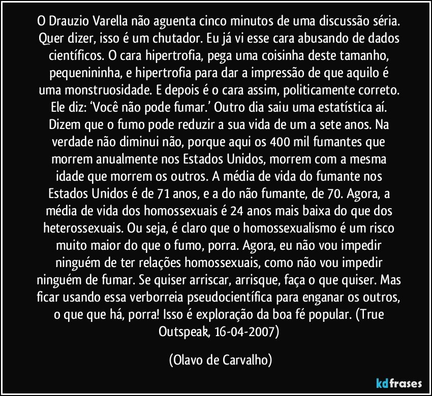 O Drauzio Varella não aguenta cinco minutos de uma discussão séria. Quer dizer, isso é um chutador. Eu já vi esse cara abusando de dados científicos. O cara hipertrofia, pega uma coisinha deste tamanho, pequenininha, e hipertrofia para dar a impressão de que aquilo é uma monstruosidade. E depois é o cara assim, politicamente correto. Ele diz: ‘Você não pode fumar.’ Outro dia saiu uma estatística aí. Dizem que o fumo pode reduzir a sua vida de um a sete anos. Na verdade não diminui não, porque aqui os 400 mil fumantes que morrem anualmente nos Estados Unidos, morrem com a mesma idade que morrem os outros. A média de vida do fumante nos Estados Unidos é de 71 anos, e a do não fumante, de 70. Agora, a média de vida dos homossexuais é 24 anos mais baixa do que dos heterossexuais. Ou seja, é claro que o homossexualismo é um risco muito maior do que o fumo, porra. Agora, eu não vou impedir ninguém de ter relações homossexuais, como não vou impedir ninguém de fumar. Se quiser arriscar, arrisque, faça o que quiser. Mas ficar usando essa verborreia pseudocientífica para enganar os outros, o que que há, porra! Isso é exploração da boa fé popular. (True Outspeak, 16-04-2007) (Olavo de Carvalho)