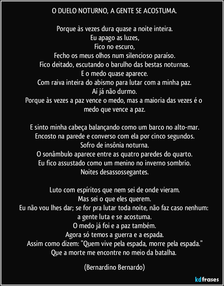 O DUELO NOTURNO, A GENTE SE ACOSTUMA.

Porque às vezes dura quase a noite inteira.
Eu apago as luzes,
Fico no escuro,
Fecho os meus olhos num silencioso paraíso.
Fico deitado, escutando o barulho das bestas noturnas.
E o medo quase aparece.
Com raiva inteira do abismo para lutar com a minha paz.
Aí já não durmo.
Porque às vezes a paz vence o medo, mas a maioria das vezes é o medo que vence a paz.

E sinto minha cabeça balançando como um barco no alto-mar.
Encosto na parede e converso com ela por cinco segundos.
Sofro de insônia noturna.
O sonâmbulo aparece entre as quatro paredes do quarto.
Eu fico assustado como um menino no inverno sombrio.
Noites desassossegantes.

Luto com espíritos que nem sei de onde vieram.
Mas sei o que eles querem.
Eu não vou lhes dar; se for pra lutar toda noite, não faz caso nenhum: a gente luta e se acostuma.
O medo já foi e a paz também.
Agora só temos a guerra e a espada.
Assim como dizem: "Quem vive pela espada, morre pela espada."
Que a morte me encontre no meio da batalha. (Bernardino Bernardo)