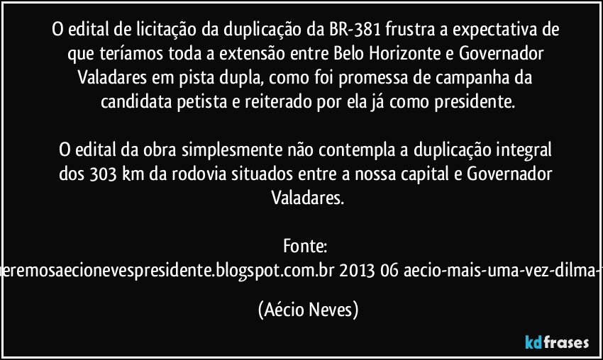 O edital de licitação da duplicação da BR-381 frustra a expectativa de que teríamos toda a extensão entre Belo Horizonte e Governador Valadares em pista dupla, como foi promessa de campanha da candidata petista e reiterado por ela já como presidente.

O edital da obra simplesmente não contempla a duplicação integral dos 303 km da rodovia situados entre a nossa capital e Governador Valadares.

Fonte: http://www.queremosaecionevespresidente.blogspot.com.br/2013/06/aecio-mais-uma-vez-dilma-frustra-os.html (Aécio Neves)