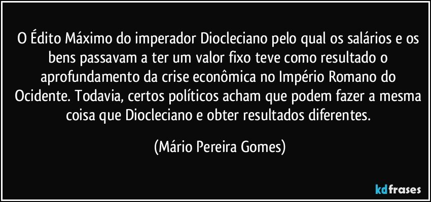 O Édito Máximo do imperador Diocleciano pelo qual os salários e os bens passavam a ter um valor fixo teve como resultado o aprofundamento da crise econômica no Império Romano do Ocidente. Todavia, certos políticos acham que podem fazer a mesma coisa que Diocleciano e obter resultados diferentes. (Mário Pereira Gomes)