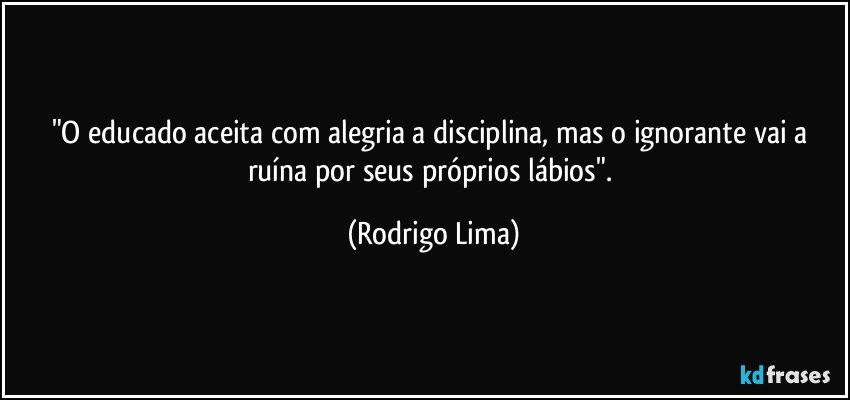 "O educado aceita com alegria a disciplina, mas o ignorante vai a ruína por seus próprios lábios". (Rodrigo Lima)