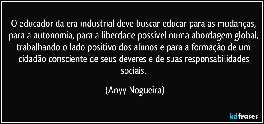 O educador da era industrial deve buscar educar para as mudanças, para a autonomia, para a liberdade possível numa abordagem global, trabalhando o lado positivo dos alunos e para a formação de um cidadão consciente de seus deveres e de suas responsabilidades sociais. (Anyy Nogueira)