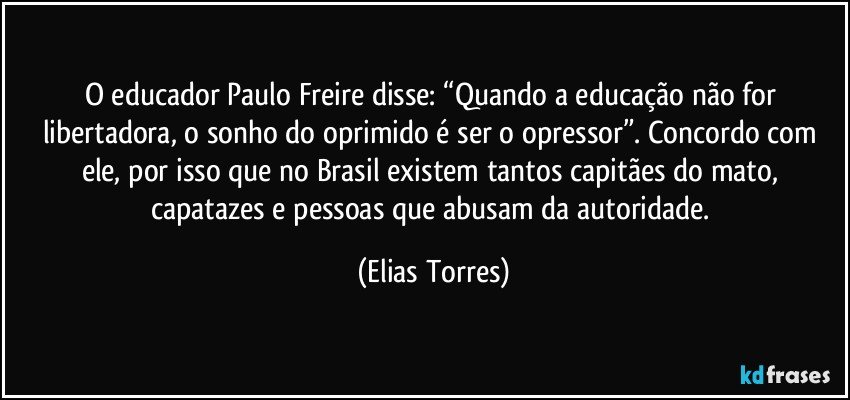 O educador Paulo Freire disse: “Quando a educação não for libertadora, o sonho do oprimido é ser o opressor”. Concordo com ele, por isso que no Brasil existem tantos capitães do mato, capatazes e pessoas que abusam da autoridade. (Elias Torres)