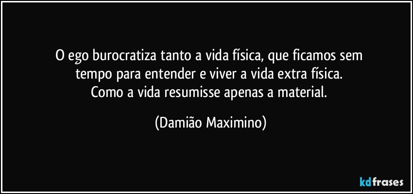 O ego burocratiza tanto a vida física, que ficamos sem 
tempo para entender e viver a vida extra física. 
Como a vida resumisse apenas a material. (Damião Maximino)