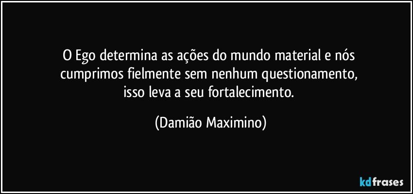 O Ego determina as ações do mundo material e nós 
cumprimos fielmente sem nenhum questionamento, 
isso leva a seu fortalecimento. (Damião Maximino)