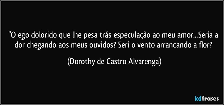 "O ego dolorido que lhe pesa trás especulação ao meu amor...Seria a dor chegando aos meus ouvidos?  Seri o vento arrancando a flor? (Dorothy de Castro Alvarenga)