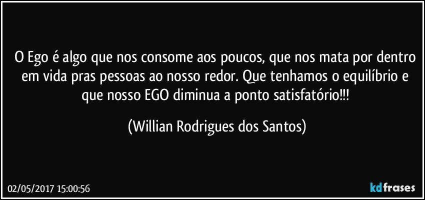 O Ego é algo que nos consome aos poucos, que nos mata por dentro em vida pras pessoas ao nosso redor. Que tenhamos o equilíbrio e que nosso EGO diminua a ponto satisfatório!!! (Willian Rodrigues dos Santos)