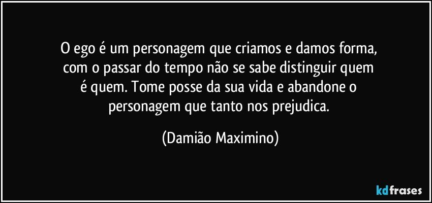 O ego é um personagem que criamos e damos forma, 
com o passar do tempo não se sabe distinguir quem 
é quem. Tome posse da sua vida e abandone o 
personagem que tanto nos prejudica. (Damião Maximino)