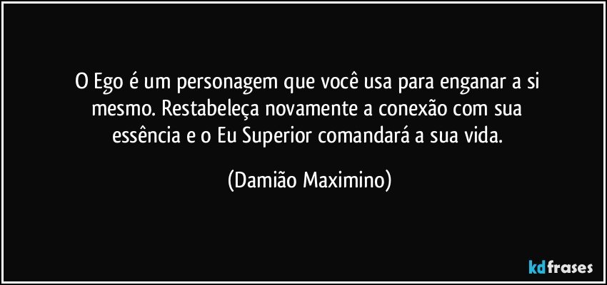 O Ego é um personagem que você usa para enganar a si 
mesmo. Restabeleça novamente a conexão com sua 
essência e o Eu Superior comandará a sua vida. (Damião Maximino)