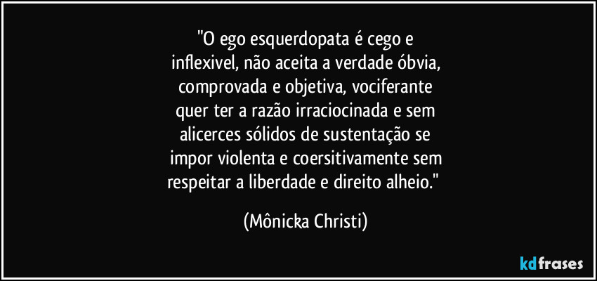 "O ego esquerdopata é cego e
inflexivel, não aceita a verdade óbvia,
comprovada e objetiva, vociferante
quer ter a razão irraciocinada e sem
alicerces sólidos de sustentação se
impor violenta e coersitivamente sem
respeitar a liberdade e direito alheio." (Mônicka Christi)