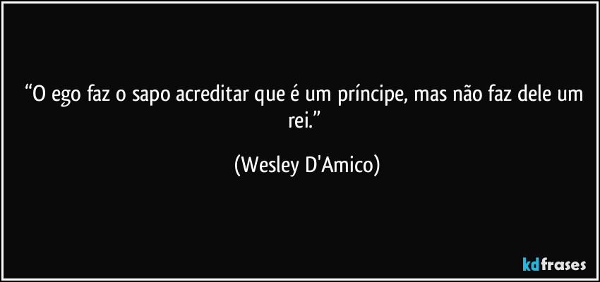 “O ego faz o sapo acreditar que é um príncipe, mas não faz dele um rei.” (Wesley D'Amico)