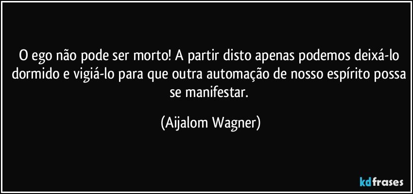 O ego não pode ser morto! A partir disto apenas podemos deixá-lo dormido e vigiá-lo para que outra automação de nosso espírito possa se manifestar. (Aijalom Wagner)