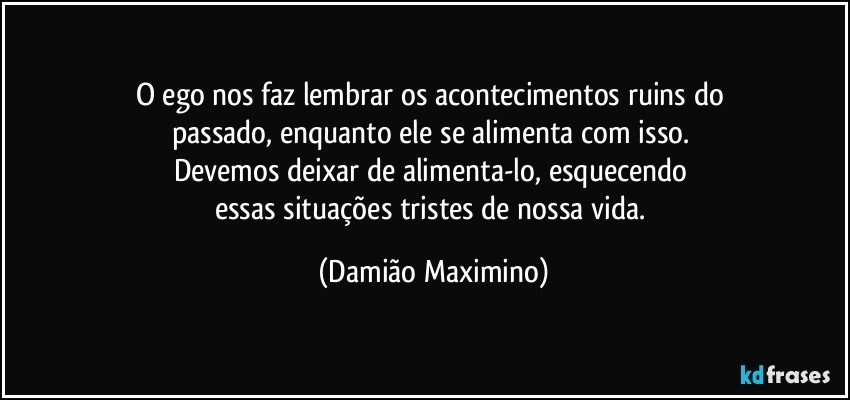 O ego nos faz lembrar os acontecimentos ruins do 
passado, enquanto ele se alimenta com isso. 
Devemos deixar de alimenta-lo, esquecendo 
essas situações tristes de nossa vida. (Damião Maximino)