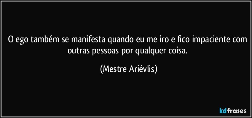 O ego também se manifesta quando eu me iro e fico impaciente com outras pessoas por qualquer coisa. (Mestre Ariévlis)