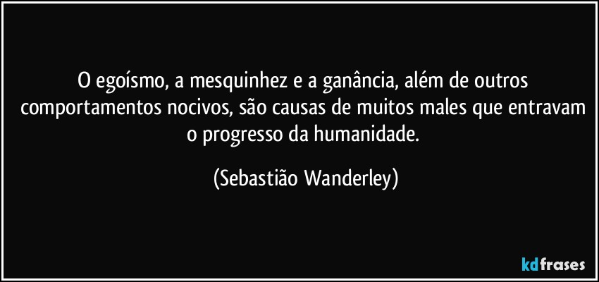 O egoísmo, a mesquinhez e a ganância, além de outros comportamentos nocivos, são causas de muitos males que entravam o progresso da humanidade. (Sebastião Wanderley)