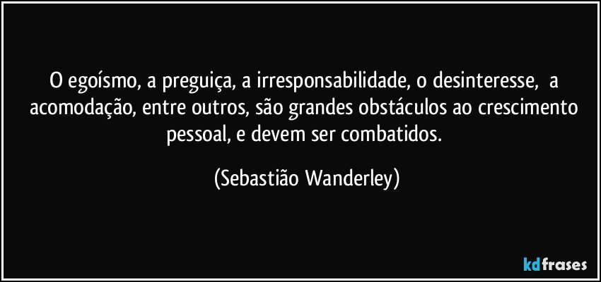 O egoísmo, a preguiça, a irresponsabilidade, o desinteresse, a acomodação, entre outros, são grandes obstáculos ao crescimento pessoal, e devem ser combatidos. (Sebastião Wanderley)