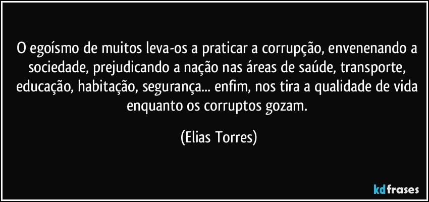 O egoísmo de muitos leva-os a praticar a corrupção, envenenando a sociedade, prejudicando a nação nas áreas de saúde, transporte, educação, habitação, segurança... enfim, nos tira a qualidade de vida enquanto os corruptos gozam. (Elias Torres)