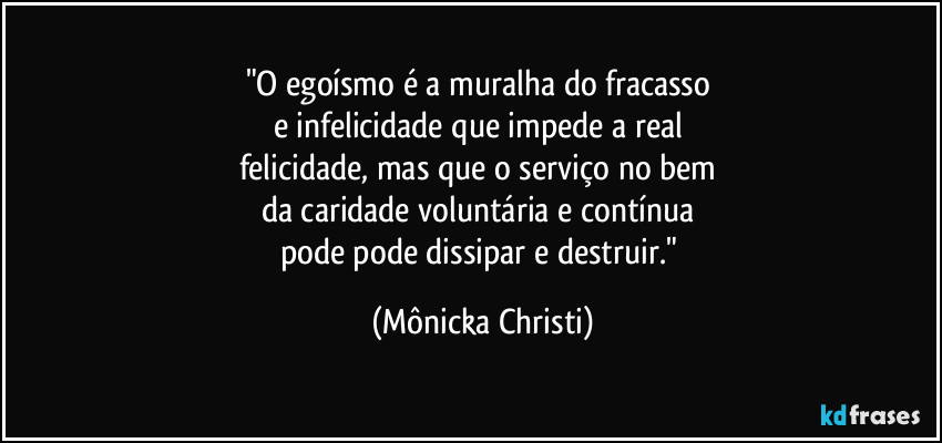 "O egoísmo é a muralha do fracasso  
e infelicidade que impede a real 
felicidade, mas que o serviço no bem 
da caridade voluntária e contínua 
pode pode dissipar e destruir." (Mônicka Christi)