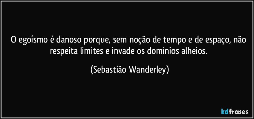 O egoísmo é danoso porque, sem noção de tempo e de espaço, não respeita limites e invade os domínios alheios. (Sebastião Wanderley)